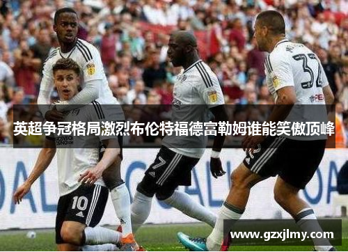 英超争冠格局激烈布伦特福德富勒姆谁能笑傲顶峰